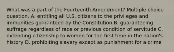 What was a part of the Fourteenth Amendment? Multiple choice question. A. entitling all U.S. citizens to the privileges and immunities guaranteed by the Constitution B. guaranteeing suffrage regardless of race or previous condition of servitude C. extending citizenship to women for the first time in the nation's history D. prohibiting slavery except as punishment for a crime