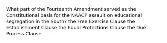 What part of the Fourteenth Amendment served as the Constitutional basis for the NAACP assault on educational segregation in the South? the Free Exercise Clause the Establishment Clause the Equal Protections Clause the Due Process Clause