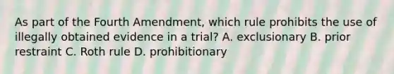 As part of the Fourth Amendment, which rule prohibits the use of illegally obtained evidence in a trial? A. exclusionary B. prior restraint C. Roth rule D. prohibitionary