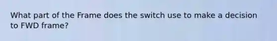 What part of the Frame does the switch use to make a decision to FWD frame?