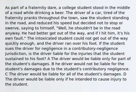 As part of a fraternity dare, a college student stood in the middle of a road while drinking a beer. The driver of a car, tired of the fraternity pranks throughout the town, saw the student standing in the road, and reduced his speed but decided not to stop or swerve, saying to himself, "Well, he shouldn't be in the road anyway. He had better get out of the way, and if I hit him, it's his own fault." The intoxicated student could not get out of the way quickly enough, and the driver ran over his foot. If the student sues the driver for negligence in a contributory-negligence jurisdiction, is the driver liable for the injuries that the student sustained to his foot? A The driver would be liable only for part of the student's damages. B he driver would not be liable for the student's damages due to the student's contributory negligence. C The driver would be liable for all of the student's damages. D The driver would be liable only if he intended to cause injury to the student.