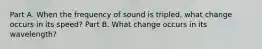 Part A. When the frequency of sound is tripled, what change occurs in its speed? Part B. What change occurs in its wavelength?