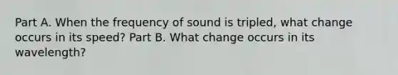 Part A. When the frequency of sound is tripled, what change occurs in its speed? Part B. What change occurs in its wavelength?