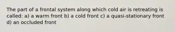 The part of a frontal system along which cold air is retreating is called: a) a warm front b) a cold front c) a quasi-stationary front d) an occluded front