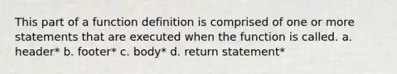 This part of a function definition is comprised of one or more statements that are executed when the function is called. a. header* b. footer* c. body* d. return statement*