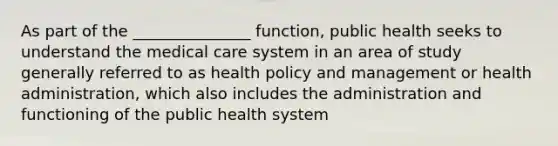 As part of the _______________ function, public health seeks to understand the medical care system in an area of study generally referred to as health policy and management or health administration, which also includes the administration and functioning of the public health system