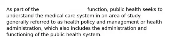 As part of the ___________________ function, public health seeks to understand the medical care system in an area of study generally referred to as health policy and management or health administration, which also includes the administration and functioning of the public health system.