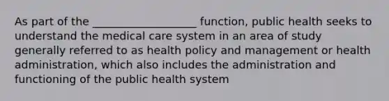 As part of the ___________________ function, public health seeks to understand the medical care system in an area of study generally referred to as health policy and management or health administration, which also includes the administration and functioning of the public health system