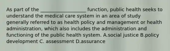 As part of the ___________________ function, public health seeks to understand the medical care system in an area of study generally referred to as health policy and management or health administration, which also includes the administration and functioning of the public health system. A.social justice B.policy development C. assessment D.assurance