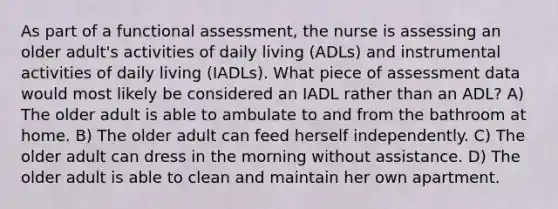 As part of a functional assessment, the nurse is assessing an older adult's activities of daily living (ADLs) and instrumental activities of daily living (IADLs). What piece of assessment data would most likely be considered an IADL rather than an ADL? A) The older adult is able to ambulate to and from the bathroom at home. B) The older adult can feed herself independently. C) The older adult can dress in the morning without assistance. D) The older adult is able to clean and maintain her own apartment.