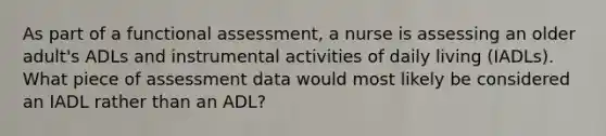 As part of a functional assessment, a nurse is assessing an older adult's ADLs and instrumental activities of daily living (IADLs). What piece of assessment data would most likely be considered an IADL rather than an ADL?