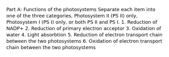 Part A: Functions of the photosystems Separate each item into one of the three categories, Photosystem II (PS II) only, Photosystem I (PS I) only, or both PS II and PS I. 1. Reduction of NADP+ 2. Reduction of primary electron acceptor 3. Oxidation of water 4. Light absorbtion 5. Reduction of electron transport chain between the two photosystems 6. Oxidation of electron transport chain between the two photosystems