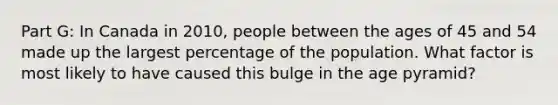 Part G: In Canada in 2010, people between the ages of 45 and 54 made up the largest percentage of the population. What factor is most likely to have caused this bulge in the age pyramid?