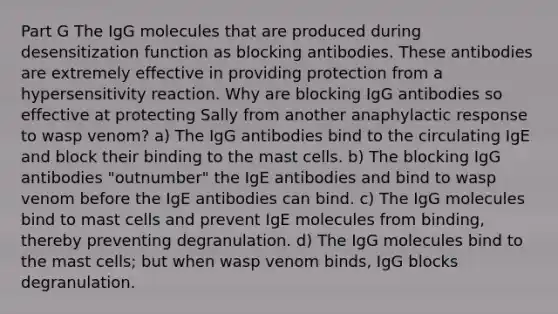 Part G The IgG molecules that are produced during desensitization function as blocking antibodies. These antibodies are extremely effective in providing protection from a hypersensitivity reaction. Why are blocking IgG antibodies so effective at protecting Sally from another anaphylactic response to wasp venom? a) The IgG antibodies bind to the circulating IgE and block their binding to the mast cells. b) The blocking IgG antibodies "outnumber" the IgE antibodies and bind to wasp venom before the IgE antibodies can bind. c) The IgG molecules bind to mast cells and prevent IgE molecules from binding, thereby preventing degranulation. d) The IgG molecules bind to the mast cells; but when wasp venom binds, IgG blocks degranulation.