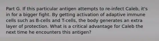 Part G. If this particular antigen attempts to re-infect Caleb, it's in for a bigger fight. By getting activation of adaptive immune cells such as B-cells and T-cells, the body generates an extra layer of protection. What is a critical advantage for Caleb the next time he encounters this antigen?