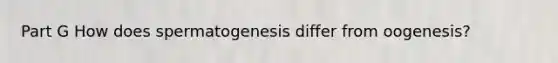 Part G How does spermatogenesis differ from oogenesis?