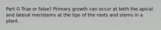 Part G True or false? Primary growth can occur at both the apical and lateral meristems at the tips of the roots and stems in a plant.