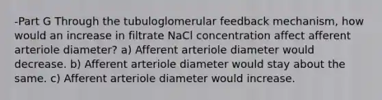 -Part G Through the tubuloglomerular feedback mechanism, how would an increase in filtrate NaCl concentration affect afferent arteriole diameter? a) Afferent arteriole diameter would decrease. b) Afferent arteriole diameter would stay about the same. c) Afferent arteriole diameter would increase.