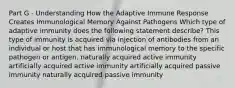 Part G - Understanding How the Adaptive Immune Response Creates Immunological Memory Against Pathogens Which type of adaptive immunity does the following statement describe? This type of immunity is acquired via injection of antibodies from an individual or host that has immunological memory to the specific pathogen or antigen. naturally acquired active immunity artificially acquired active immunity artificially acquired passive immunity naturally acquired passive immunity