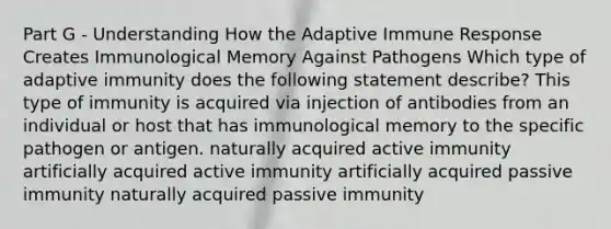 Part G - Understanding How the Adaptive Immune Response Creates Immunological Memory Against Pathogens Which type of adaptive immunity does the following statement describe? This type of immunity is acquired via injection of antibodies from an individual or host that has immunological memory to the specific pathogen or antigen. naturally acquired active immunity artificially acquired active immunity artificially acquired passive immunity naturally acquired passive immunity