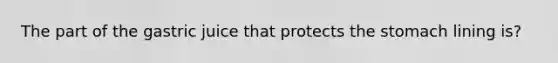 The part of the gastric juice that protects the stomach lining is?