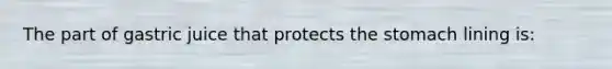 The part of gastric juice that protects the stomach lining is: