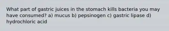 What part of gastric juices in the stomach kills bacteria you may have consumed? a) mucus b) pepsinogen c) gastric lipase d) hydrochloric acid