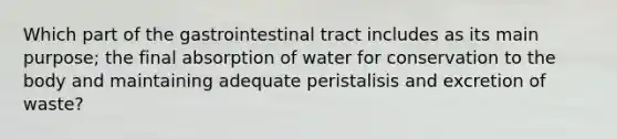 Which part of the gastrointestinal tract includes as its main purpose; the final absorption of water for conservation to the body and maintaining adequate peristalisis and excretion of waste?