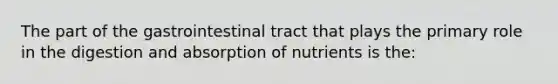 The part of the gastrointestinal tract that plays the primary role in the digestion and absorption of nutrients is the: