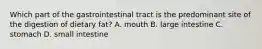 Which part of the gastrointestinal tract is the predominant site of the digestion of dietary fat? A. mouth B. large intestine C. stomach D. small intestine