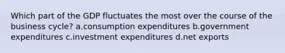 Which part of the GDP fluctuates the most over the course of the business cycle? a.consumption expenditures b.government expenditures c.investment expenditures d.net exports