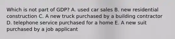 Which is not part of GDP? A. used car sales B. new residential construction C. A new truck purchased by a building contractor D. telephone service purchased for a home E. A new suit purchased by a job applicant