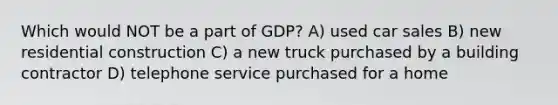 Which would NOT be a part of GDP? A) used car sales B) new residential construction C) a new truck purchased by a building contractor D) telephone service purchased for a home