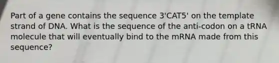 Part of a gene contains the sequence 3'CAT5' on the template strand of DNA. What is the sequence of the anti-codon on a tRNA molecule that will eventually bind to the mRNA made from this sequence?