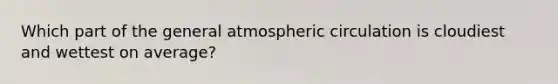 Which part of the general atmospheric circulation is cloudiest and wettest on average?