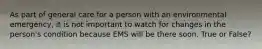 As part of general care for a person with an environmental emergency, it is not important to watch for changes in the person's condition because EMS will be there soon. True or False?