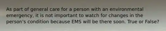 As part of general care for a person with an environmental emergency, it is not important to watch for changes in the person's condition because EMS will be there soon. True or False?