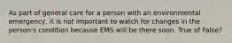 As part of general care for a person with an environmental emergency, it is not important to watch for changes in the person's condition because EMS will be there soon. True of False?