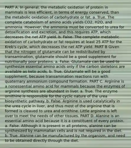 PART A. In general, the metabolic oxidation of protein in mammals is less efficient, in terms of energy conserved, than the metabolic oxidation of carbohydrate or fat. a. True. The complete catabolism of <a href='https://www.questionai.com/knowledge/k9gb720LCl-amino-acids' class='anchor-knowledge'>amino acids</a> yields CO2, H2O, and ammonia. However, the ammonia must be converted to urea for detoxification and excretion, and this requires ATP, which decreases the net ATP yield. b. False. The complete metabolic oxidation of carbohydrate or fat requires at least 25 ATP for the Kreb's cycle, which decreases the net ATP yield. PART B Given that the nitrogen of glutamate can be redistributed by transamination, glutamate should be a good supplement for nutritionally poor proteins. a. False. Glutamate can be used to synthesize essential amino acids only if the carbon skeletons are available as keto acids. b. True. Glutamate will be a good supplement, because transamination reactions run with quaternary ammonium compound formation. PART C. Arginine is a nonessential amino acid for mammals because the enzymes of arginine synthesis are abundant in liver. a. True. The enzyme ornithine is responsible for the cyclic nature of the urea biosynthetic pathway. b. False. Arginine is used catalytically in the urea cycle in liver, and thus most of the arginine that is formed is cleaved to urea and ornithine. Little arginine is left over to meet the needs of other tissues. PART D. Alanine is an essential amino acid because it is a constituent of every protein. a. False. Although it is present in all proteins, alanine can be synthesized by mammalian cells and is not required in the diet. b. True. Alanine can be manufactured by the organism, and need to be obtained directly through the diet.