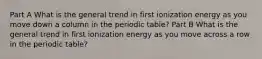 Part A What is the general trend in first ionization energy as you move down a column in the periodic table? Part B What is the general trend in first ionization energy as you move across a row in the periodic table?