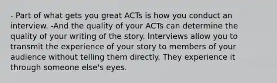 - Part of what gets you great ACTs is how you conduct an interview. -And the quality of your ACTs can determine the quality of your writing of the story. Interviews allow you to transmit the experience of your story to members of your audience without telling them directly. They experience it through someone else's eyes.