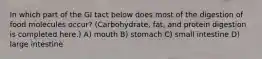 In which part of the GI tact below does most of the digestion of food molecules occur? (Carbohydrate, fat, and protein digestion is completed here.) A) mouth B) stomach C) small intestine D) large intestine