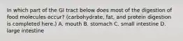 In which part of the GI tract below does most of the digestion of food molecules occur? (carbohydrate, fat, and protein digestion is completed here.) A. mouth B. stomach C. small intestine D. large intestine