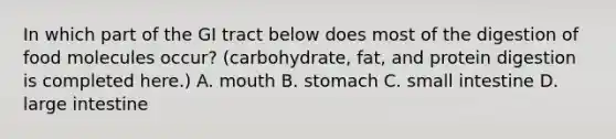 In which part of the GI tract below does most of the digestion of food molecules occur? (carbohydrate, fat, and protein digestion is completed here.) A. mouth B. stomach C. small intestine D. large intestine