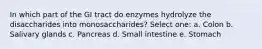 In which part of the GI tract do enzymes hydrolyze the disaccharides into monosaccharides? Select one: a. Colon b. Salivary glands c. Pancreas d. Small intestine e. Stomach