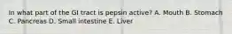 In what part of the GI tract is pepsin active? A. Mouth B. Stomach C. Pancreas D. Small intestine E. Liver