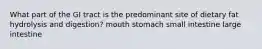 What part of the GI tract is the predominant site of dietary fat hydrolysis and digestion? mouth stomach small intestine large intestine