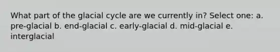 What part of the glacial cycle are we currently in? Select one: a. pre-glacial b. end-glacial c. early-glacial d. mid-glacial e. interglacial