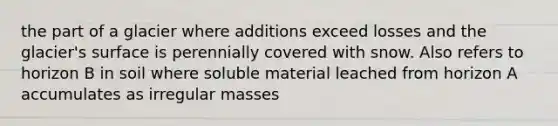 the part of a glacier where additions exceed losses and the glacier's surface is perennially covered with snow. Also refers to horizon B in soil where soluble material leached from horizon A accumulates as irregular masses