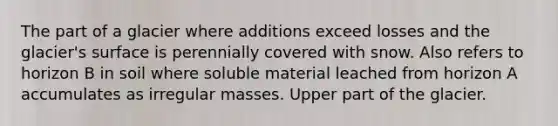 The part of a glacier where additions exceed losses and the glacier's surface is perennially covered with snow. Also refers to horizon B in soil where soluble material leached from horizon A accumulates as irregular masses. Upper part of the glacier.